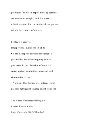 problems for which expert nursing services
are needed or sought) and the nurse
• Environment: Forces outside the organism
within the context of culture
Peplau’s Theory of
Interpersonal Relations (4 of 4)
• Health: Implies forward movement of
personality and other ongoing human
processes in the direction of creative,
constructive, productive, personal, and
community living
• Nursing: The therapeutic, interpersonal
process between the nurse and the patient
The Nurse Theorists−Hildegard
Peplau Promo Video
https://youtu.be/96OsVRsebuA
 