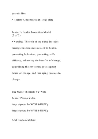 persons live
• Health: A positive high-level state
Pender’s Health Promotion Model
(2 of 2)
• Nursing: The role of the nurse includes
raising consciousness related to health-
promoting behaviors, promoting self-
efficacy, enhancing the benefits of change,
controlling the environment to support
behavior change, and managing barriers to
change
The Nurse Theorists V2−Nola
Pender Promo Video
https://youtu.be/WYiE8-U0PCg
https://youtu.be/WYiE8-U0PCg
Afaf Ibrahim Meleis:
 