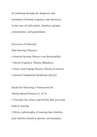of suffering through the diagnosis and
treatment of human response; and advocacy
in the care of individuals, families, groups,
communities, and populations
Overview of Selected
Non-Nursing Theories
• General System Theory (von Bertalanffy)
• Social Cognitive Theory (Bandura)
• Stress and Coping Process Theory (Lazarus)
• General Adaptation Syndrome (Selye)
Guide for Selecting a Framework for
Theory-Based Practice (1 of 3)
• Consider the values and beliefs that you truly
hold in nursing
• Write a philosophy of nursing that clarifies
your beliefs related to person, environment,
 