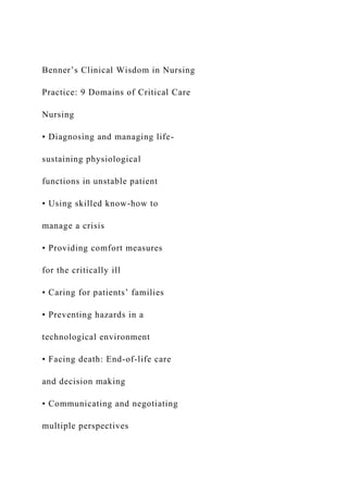 Benner’s Clinical Wisdom in Nursing
Practice: 9 Domains of Critical Care
Nursing
• Diagnosing and managing life-
sustaining physiological
functions in unstable patient
• Using skilled know-how to
manage a crisis
• Providing comfort measures
for the critically ill
• Caring for patients’ families
• Preventing hazards in a
technological environment
• Facing death: End-of-life care
and decision making
• Communicating and negotiating
multiple perspectives
 