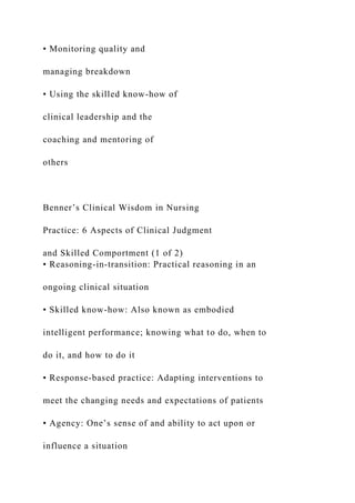 • Monitoring quality and
managing breakdown
• Using the skilled know-how of
clinical leadership and the
coaching and mentoring of
others
Benner’s Clinical Wisdom in Nursing
Practice: 6 Aspects of Clinical Judgment
and Skilled Comportment (1 of 2)
• Reasoning-in-transition: Practical reasoning in an
ongoing clinical situation
• Skilled know-how: Also known as embodied
intelligent performance; knowing what to do, when to
do it, and how to do it
• Response-based practice: Adapting interventions to
meet the changing needs and expectations of patients
• Agency: One’s sense of and ability to act upon or
influence a situation
 