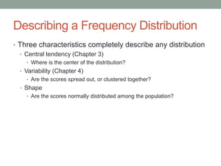 Describing a Frequency Distribution
• Three characteristics completely describe any distribution
• Central tendency (Chapter 3)
• Where is the center of the distribution?
• Variability (Chapter 4)
• Are the scores spread out, or clustered together?
• Shape
• Are the scores normally distributed among the population?
 