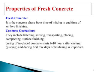 Fresh Concrete:
It is the concrete phase from time of mixing to end time of
surface finishing.
Concrete Operations:
They include batching, mixing, transporting, placing,
compacting, surface finishing .
curing of in-placed concrete starts 6-10 hours after casting
(placing) and during first few days of hardening is important.
1
 