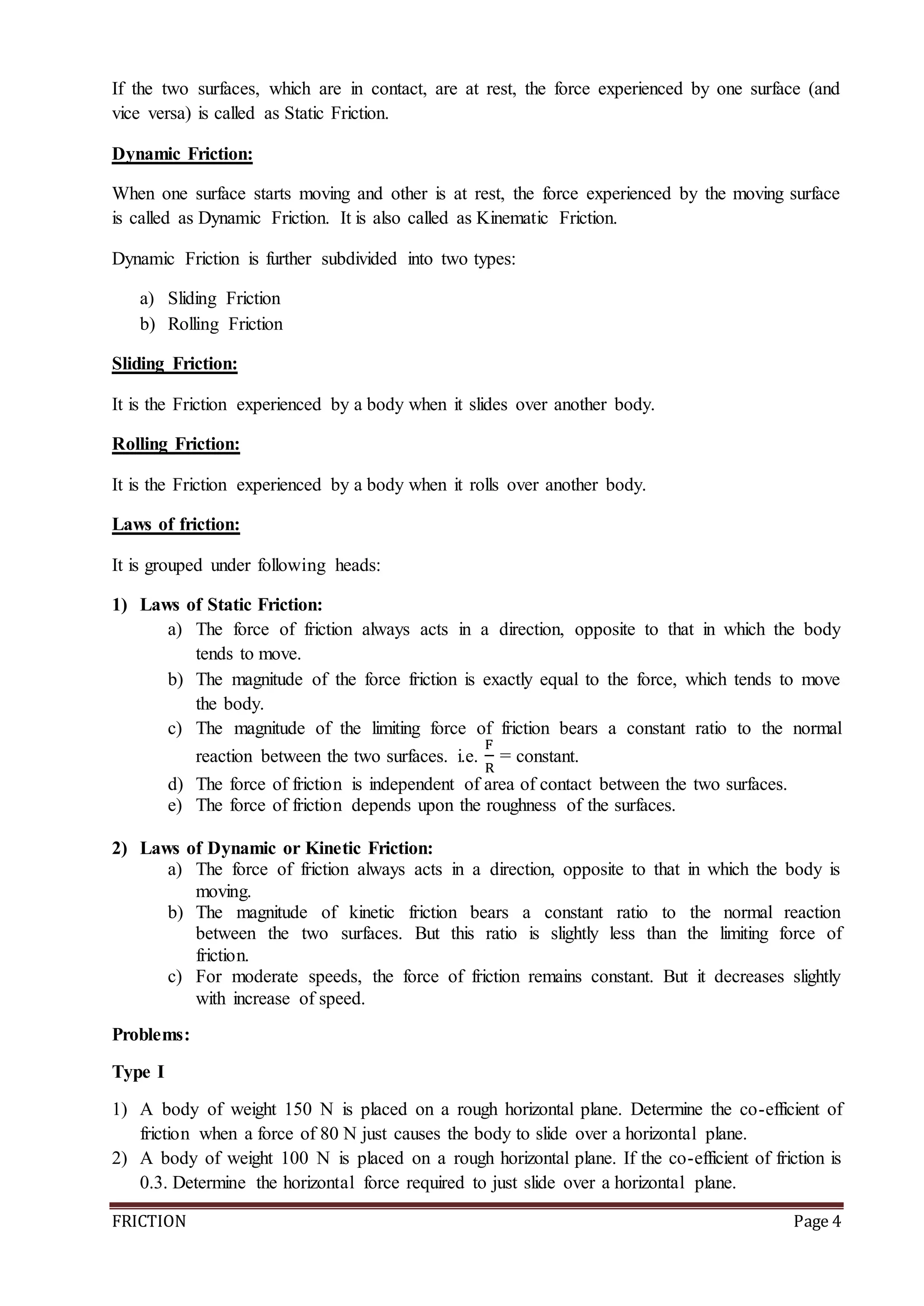 FRICTION Page 4
If the two surfaces, which are in contact, are at rest, the force experienced by one surface (and
vice versa) is called as Static Friction.
Dynamic Friction:
When one surface starts moving and other is at rest, the force experienced by the moving surface
is called as Dynamic Friction. It is also called as Kinematic Friction.
Dynamic Friction is further subdivided into two types:
a) Sliding Friction
b) Rolling Friction
Sliding Friction:
It is the Friction experienced by a body when it slides over another body.
Rolling Friction:
It is the Friction experienced by a body when it rolls over another body.
Laws of friction:
It is grouped under following heads:
1) Laws of Static Friction:
a) The force of friction always acts in a direction, opposite to that in which the body
tends to move.
b) The magnitude of the force friction is exactly equal to the force, which tends to move
the body.
c) The magnitude of the limiting force of friction bears a constant ratio to the normal
reaction between the two surfaces. i.e.
F
R
= constant.
d) The force of friction is independent of area of contact between the two surfaces.
e) The force of friction depends upon the roughness of the surfaces.
2) Laws of Dynamic or Kinetic Friction:
a) The force of friction always acts in a direction, opposite to that in which the body is
moving.
b) The magnitude of kinetic friction bears a constant ratio to the normal reaction
between the two surfaces. But this ratio is slightly less than the limiting force of
friction.
c) For moderate speeds, the force of friction remains constant. But it decreases slightly
with increase of speed.
Problems:
Type I
1) A body of weight 150 N is placed on a rough horizontal plane. Determine the co-efficient of
friction when a force of 80 N just causes the body to slide over a horizontal plane.
2) A body of weight 100 N is placed on a rough horizontal plane. If the co-efficient of friction is
0.3. Determine the horizontal force required to just slide over a horizontal plane.
 