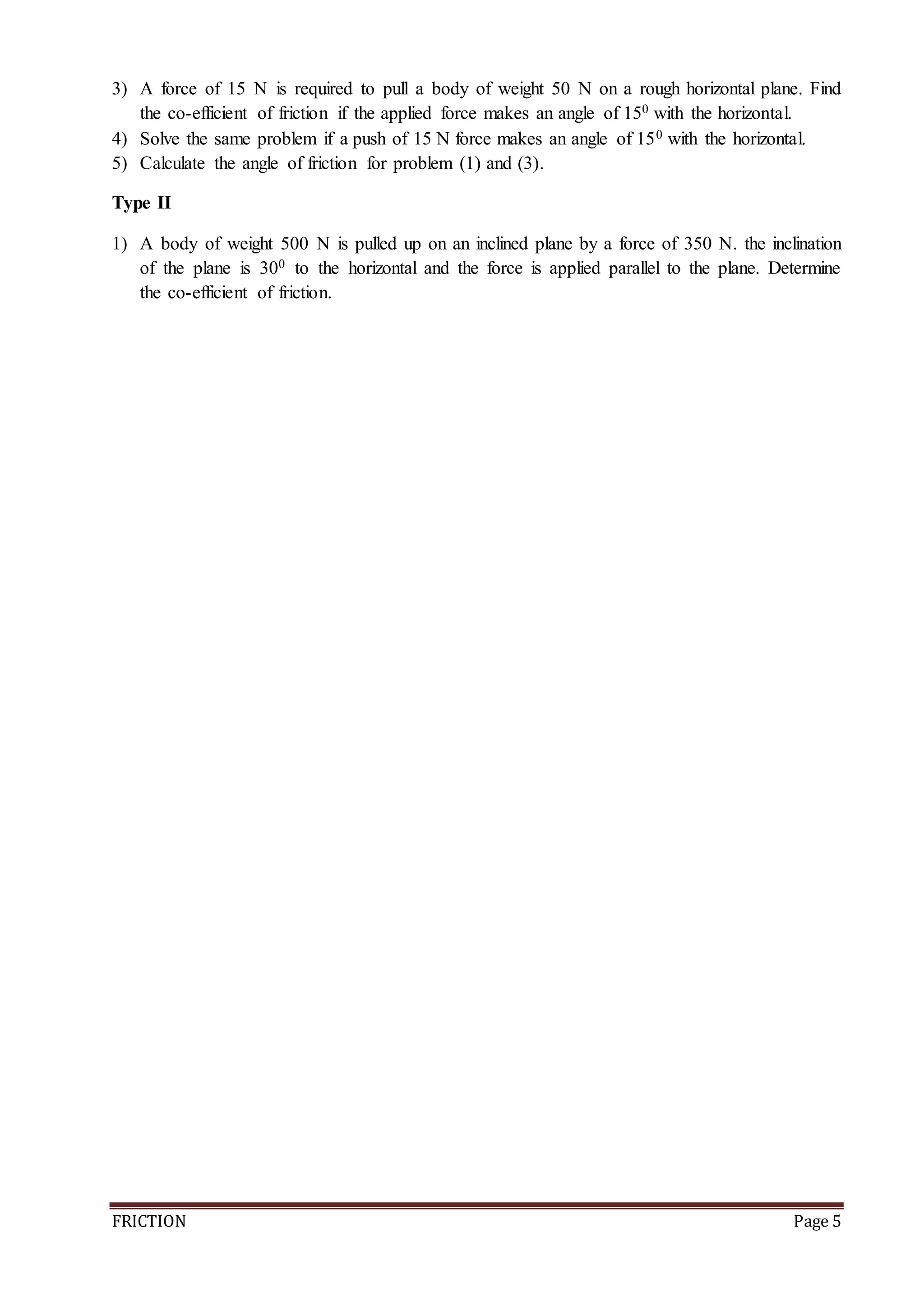 FRICTION Page 5
3) A force of 15 N is required to pull a body of weight 50 N on a rough horizontal plane. Find
the co-efficient of friction if the applied force makes an angle of 150 with the horizontal.
4) Solve the same problem if a push of 15 N force makes an angle of 150 with the horizontal.
5) Calculate the angle of friction for problem (1) and (3).
Type II
1) A body of weight 500 N is pulled up on an inclined plane by a force of 350 N. the inclination
of the plane is 300 to the horizontal and the force is applied parallel to the plane. Determine
the co-efficient of friction.
 