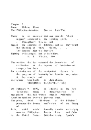 Chapter 2
From Hide to Heart
The Philippine-American War as Race War
There is no question that our men do “shoot
niggers” somewhat in the sporting spirit. . .
. Undoubtedly, they do not
regard the shooting of Filipinos just as they would
the shooting of white troops. . . .
The soldiers feel that they are
fighting with savages, not with soldiers.
H. L. WELLS, 1900
The warfare that has extended the boundaries of
civilization at the expense of barbarism and
savagery has been
for centuries one of the most potent factors in
the progress of humanity. Yet from its very nature
it has always and
everywhere been liable to dark abuses.
THEODORE ROOSEVELT, 1902
On February 9, 1899, an editorial in the New
York Times raised a dangerous crisis of
recognition that had broken open in Philippine-
American relations over the previous week.
The piece, titled “The Status of the Filipinos,”
promoted the Senate ratification of the Treaty
of
Paris, which would formally transfer sovereignty
over the Philippines, Puerto Rico, and Cuba
to the United States. With that treaty, Spain’s
 