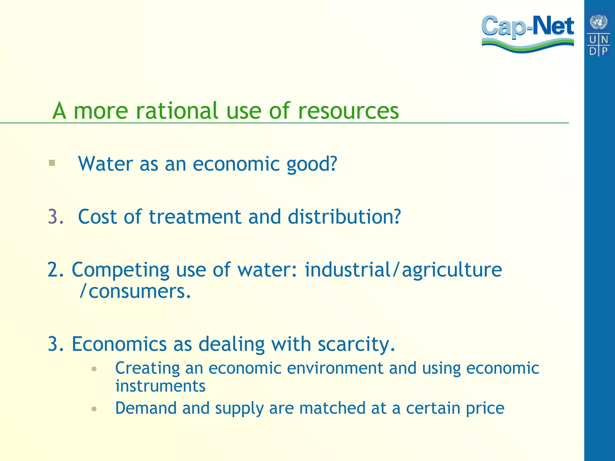 A more rational use of resources Water as an economic good? Cost of treatment and distribution? 2. Competing use of water: industrial/agriculture /consumers. 3. Economics as dealing with scarcity.  Creating an economic environment and using economic instruments Demand and supply are matched at a certain price 