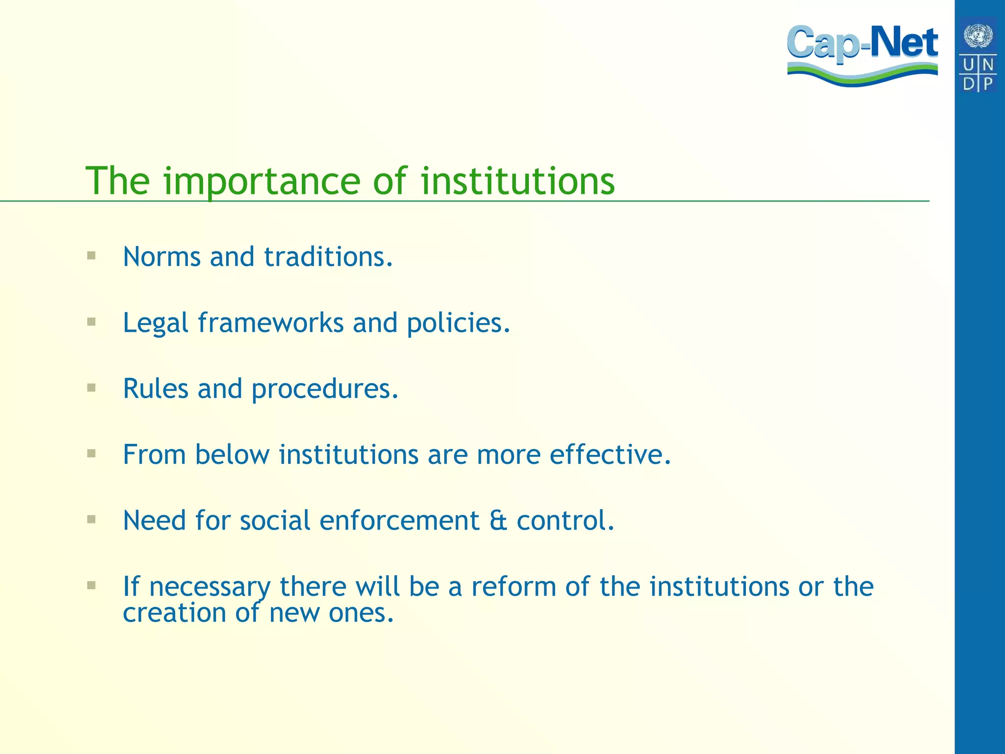 The importance of institutions Norms and traditions. Legal frameworks and policies. Rules and procedures. From below institutions are more effective. Need for social enforcement & control. If necessary there will be a reform of the institutions or the creation of new ones. 