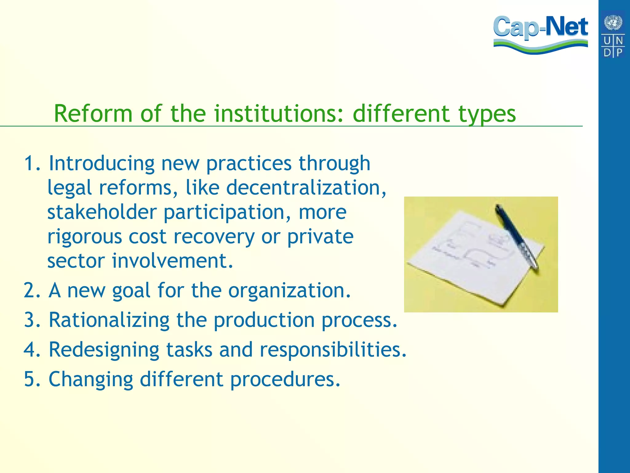 Reform of the institutions: different types 1. Introducing new practices through legal reforms, like decentralization, stakeholder participation, more rigorous cost recovery or private sector involvement. 2. A new goal for the organization. 3. Rationalizing the production process. 4. Redesigning tasks and responsibilities. 5. Changing different procedures. 