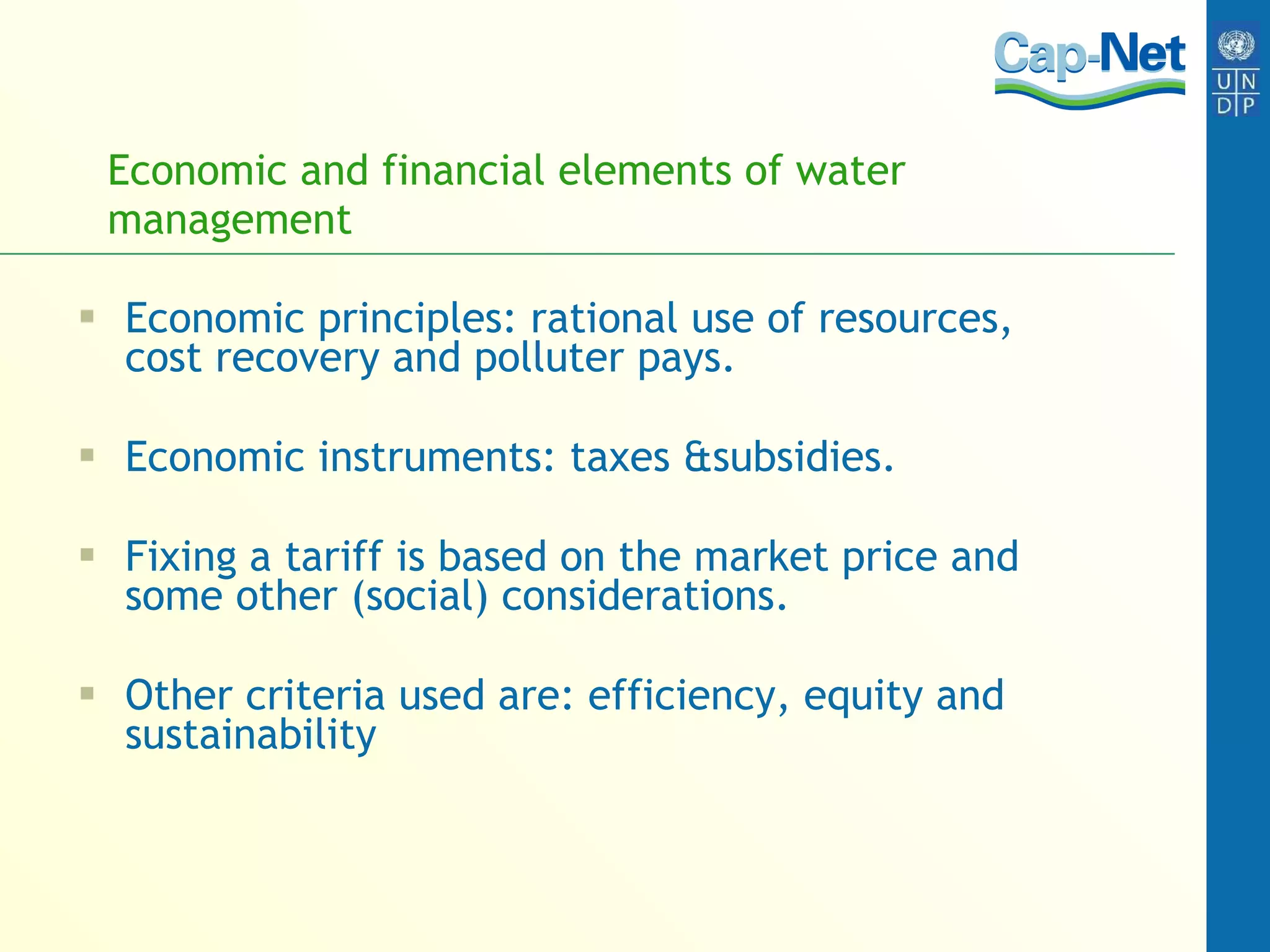 Economic and financial elements of water management Economic principles: rational use of resources, cost recovery and polluter pays. Economic instruments: taxes &subsidies. Fixing a tariff is based on the market price and some other (social) considerations. Other criteria used are: efficiency, equity and sustainability 