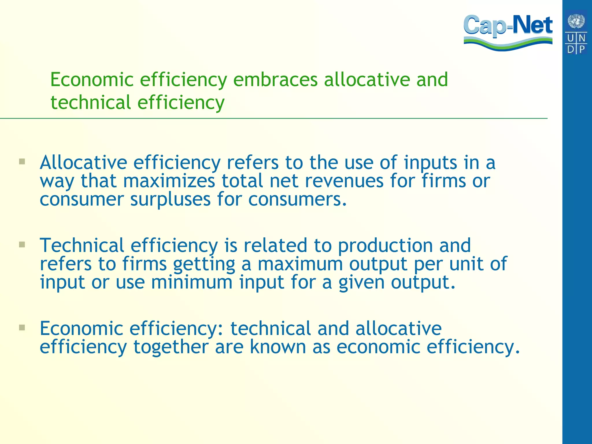 Economic efficiency embraces allocative and technical efficiency Allocative efficiency  refers to the use of inputs in a way that maximizes total net revenues for firms or consumer surpluses for consumers. Technical efficiency is related to production and refers to firms getting a maximum output per unit of input or use minimum input for a given output. Economic efficiency: technical and allocative efficiency together are known as economic efficiency. 