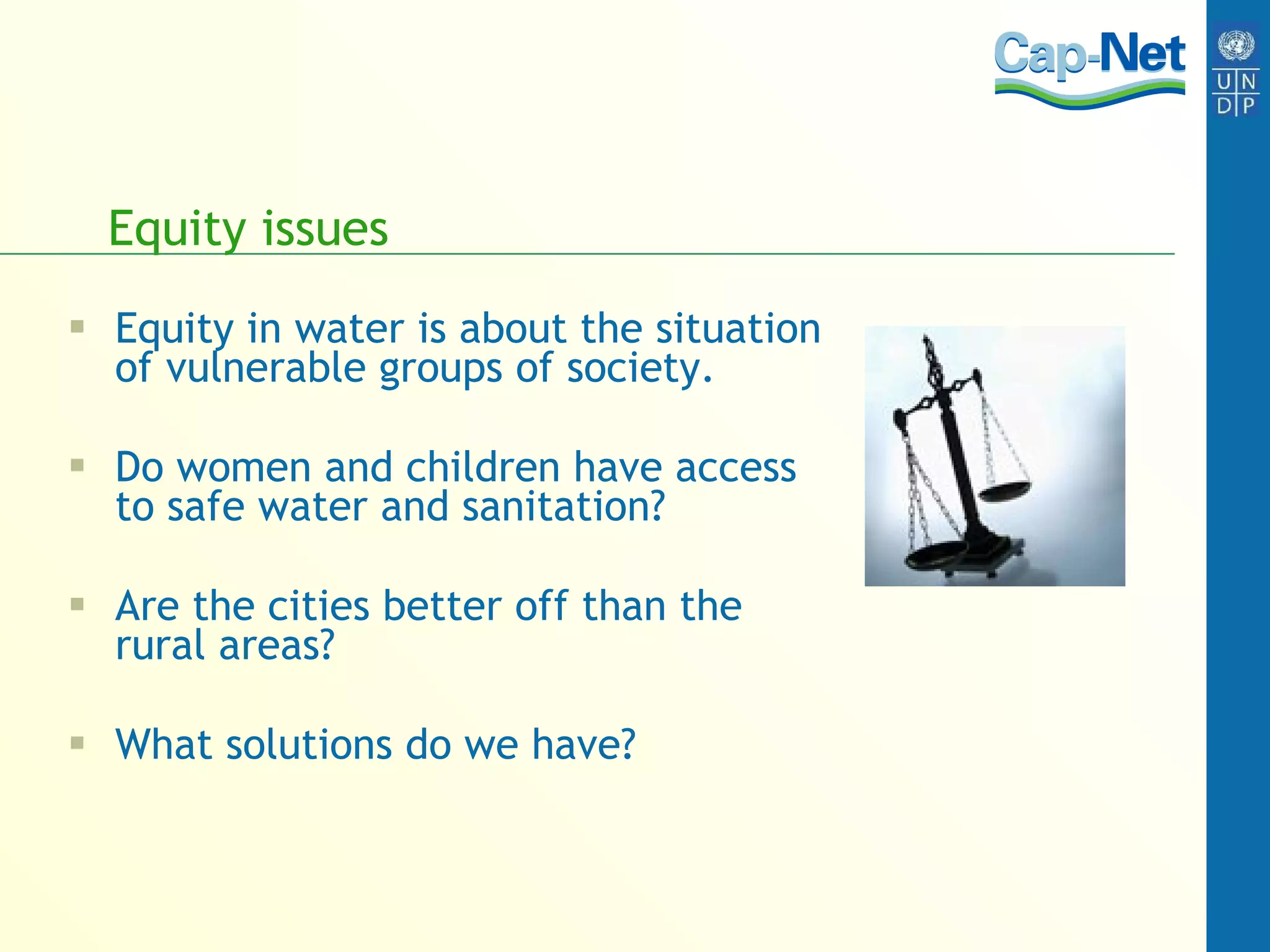 Equity issues Equity in water is about the situation of vulnerable groups of society. Do women and children have access to safe water and sanitation? Are the cities better off than the rural areas? What solutions do we have? 
