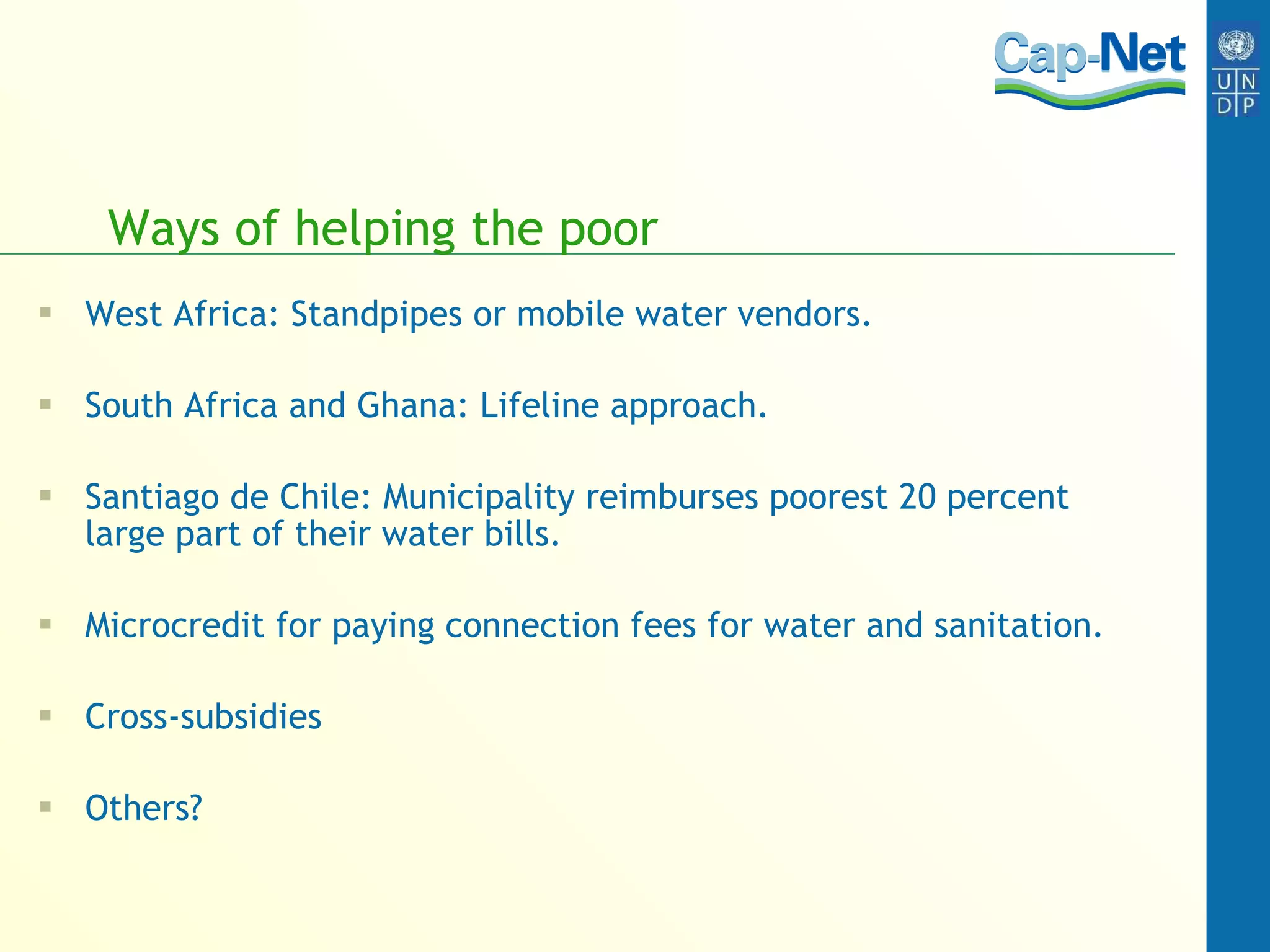 Ways of helping the poor West Africa: Standpipes or mobile water vendors. South Africa and Ghana: Lifeline approach. Santiago de Chile: Municipality reimburses poorest 20 percent large part of their water bills. Microcredit for paying connection fees for water and sanitation. Cross-subsidies Others? 
