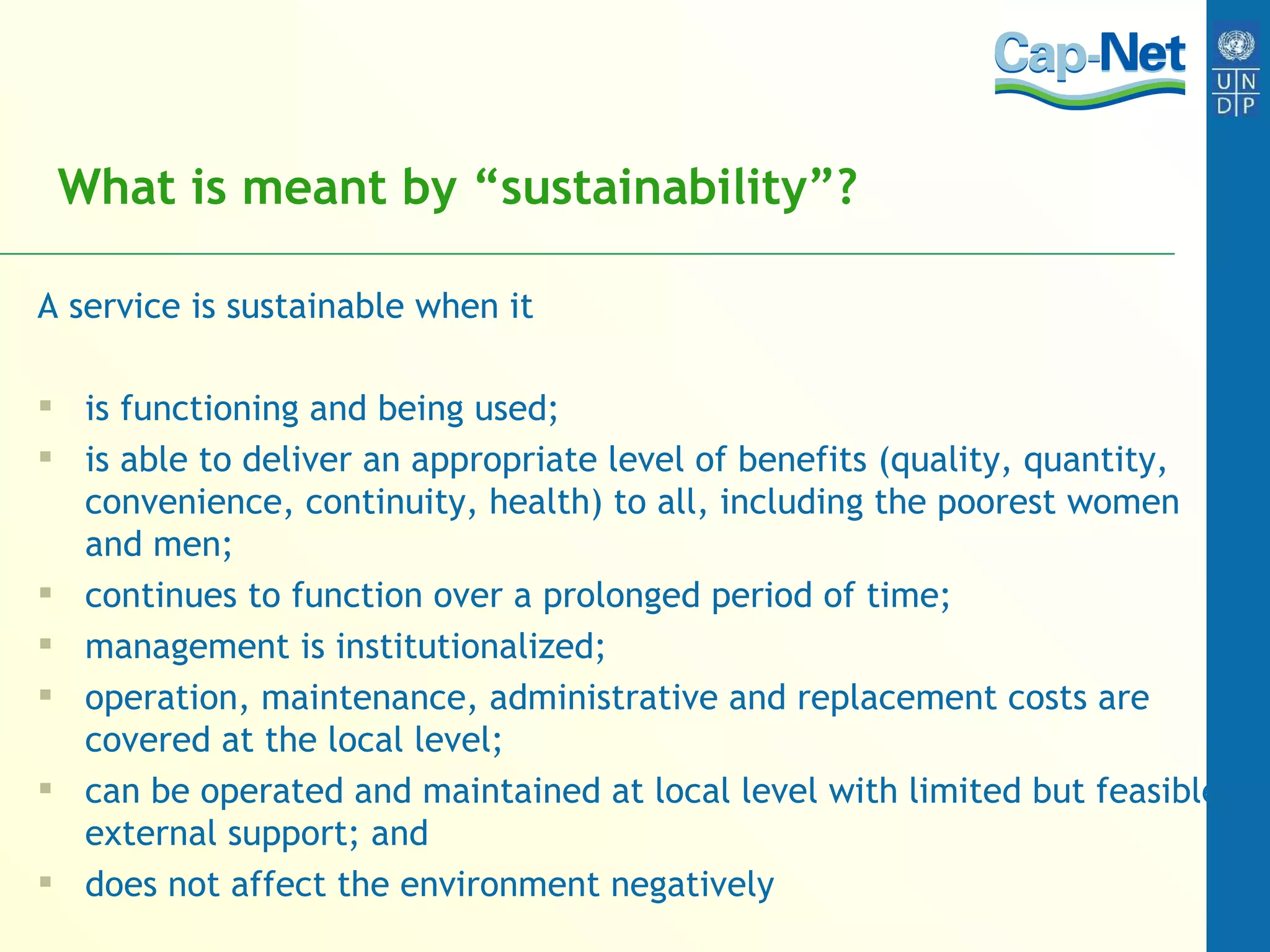 What is meant by “sustainability”? A service is sustainable when it is functioning and being used; is able to deliver an appropriate level of benefits (quality, quantity, convenience, continuity, health) to all, including the poorest women and men; continues to function over a prolonged period of time; management is institutionalized; operation, maintenance, administrative and replacement costs are covered at the local level; can be operated and maintained at local level with limited but feasible external support; and does not affect the environment negatively 