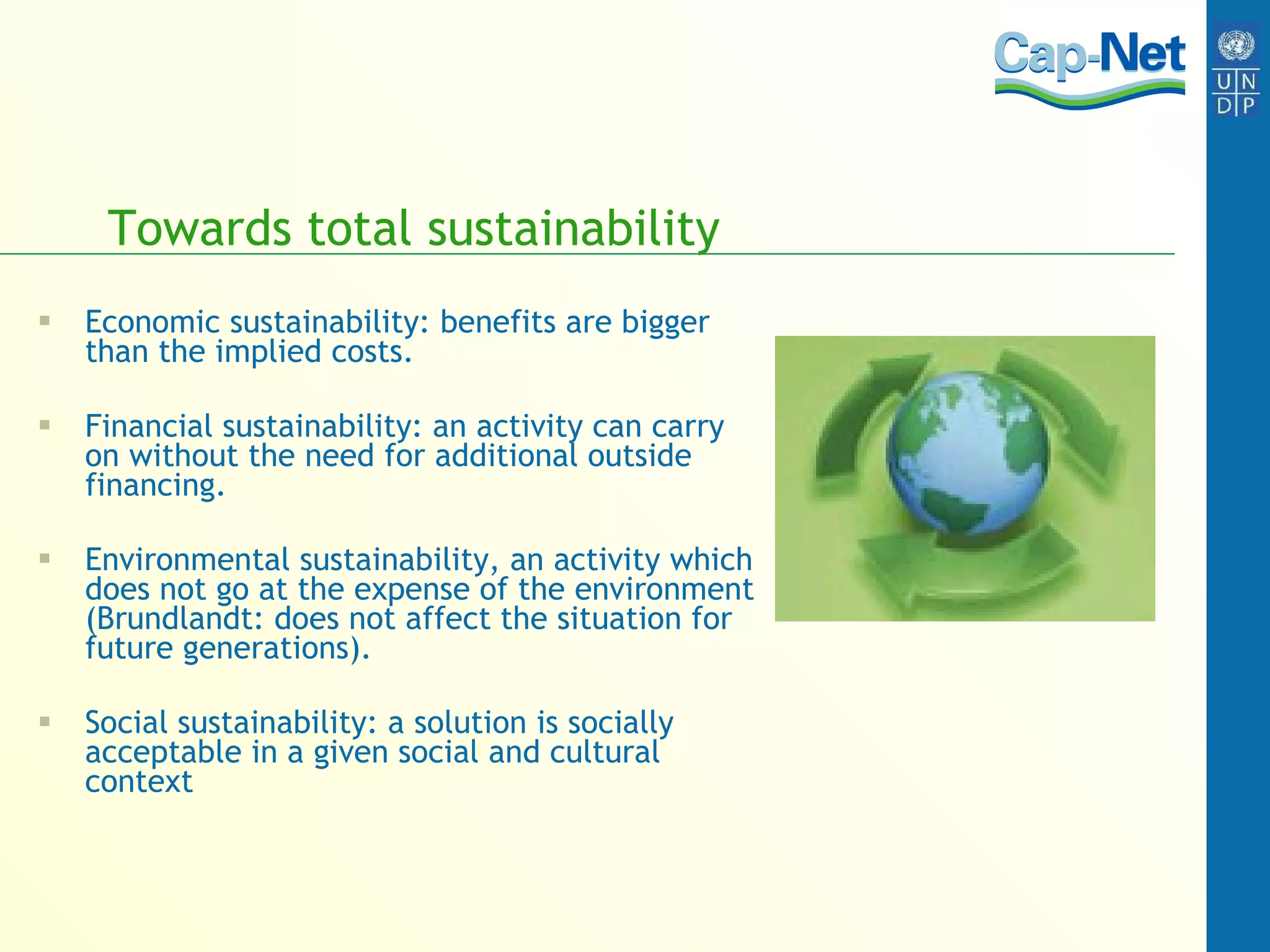 Towards total sustainability Economic sustainability: benefits are bigger than the implied costs. Financial sustainability: an activity can carry on without the need for additional outside financing. Environmental sustainability, an activity which does not go at the expense of the environment (Brundlandt: does not affect the situation for future generations). Social sustainability: a solution is socially acceptable in a given social and cultural context 