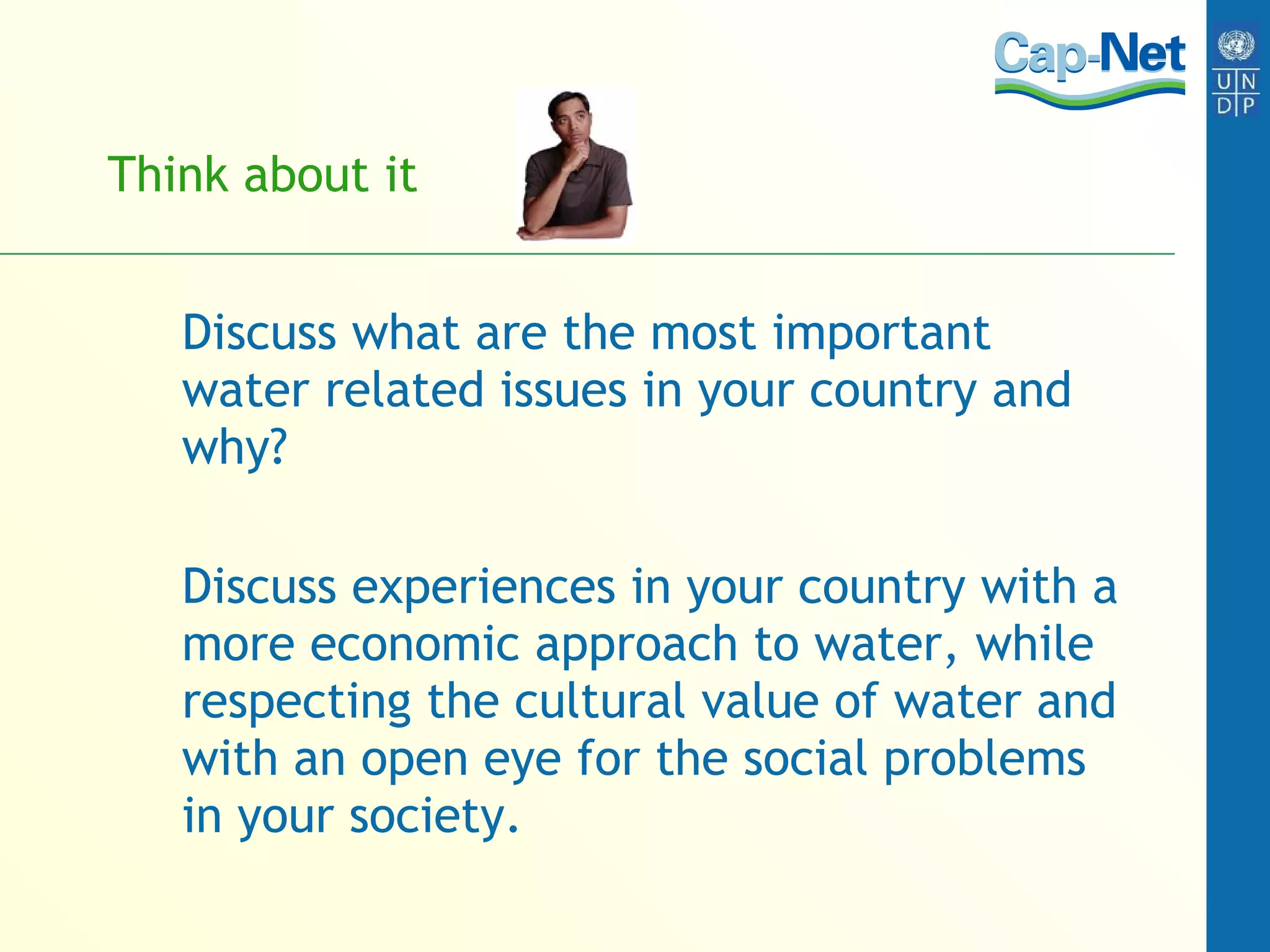 Think about it Discuss what are the most important water related issues in your country and why? Discuss experiences in your country with a more economic approach to water, while respecting the cultural value of water and with an open eye for the social problems in your society. 