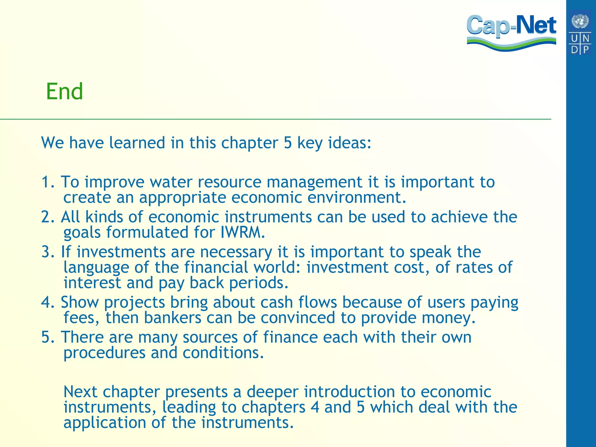 End We have learned in this chapter 5 key ideas: 1. To improve water resource management it is important to create an appropriate economic environment. 2. All kinds of economic instruments can be used to achieve the goals formulated for IWRM. 3. If investments are necessary it is important to speak the language of the financial world: investment cost, of rates of interest and pay back periods. 4. Show projects bring about cash flows because of users paying fees, then bankers can be convinced to provide money. 5. There are many sources of finance each with their own procedures and conditions. Next chapter presents a deeper introduction to economic instruments, leading to chapters 4 and 5 which deal with the application of the instruments.  