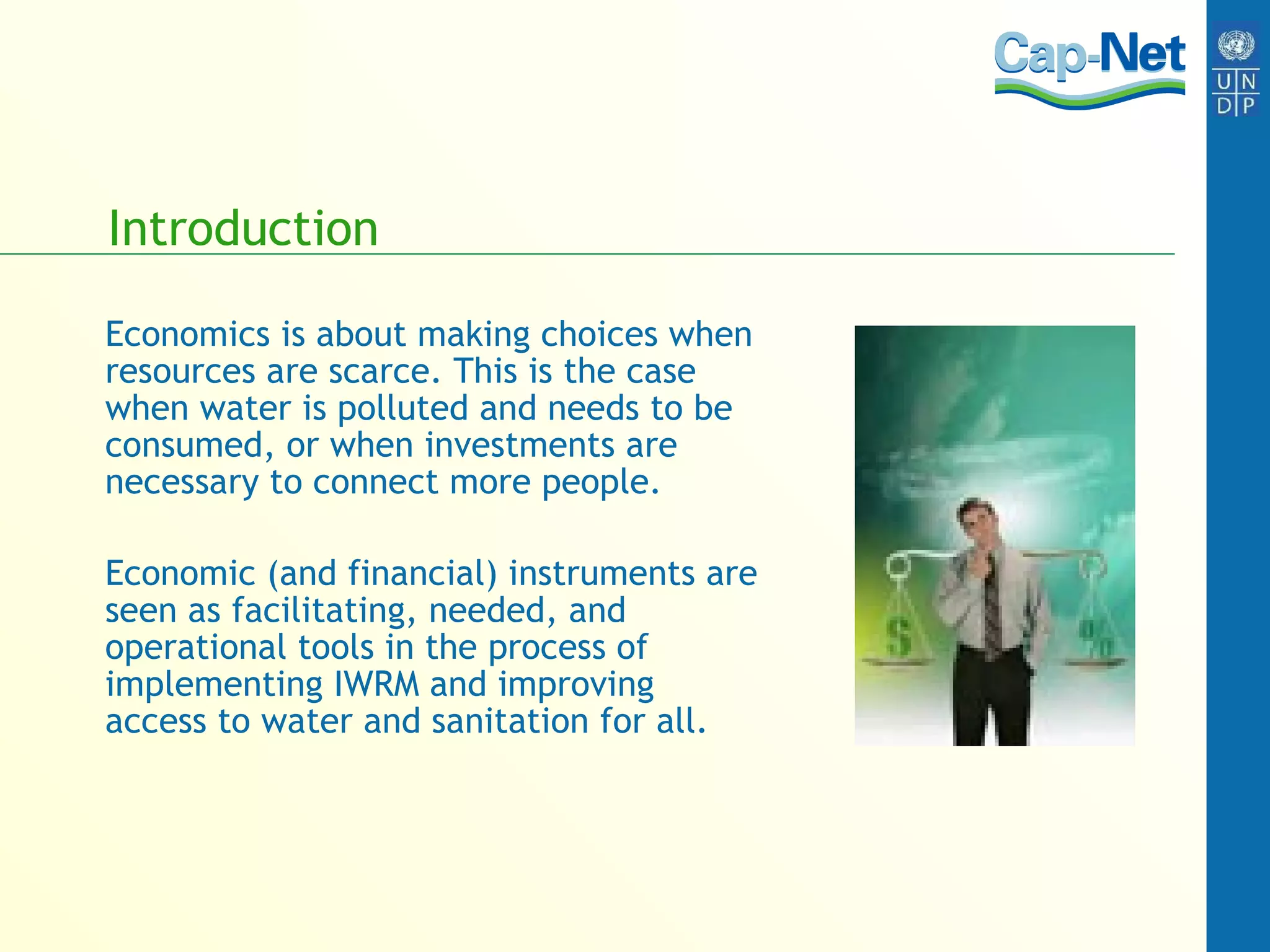 Introduction Economics is about making choices when resources are scarce. This is the case when water is polluted and needs to be consumed, or when investments are necessary to connect more people.  Economic (and financial) instruments are seen as facilitating, needed, and operational tools in the process of implementing IWRM and improving access to water and sanitation for all.  