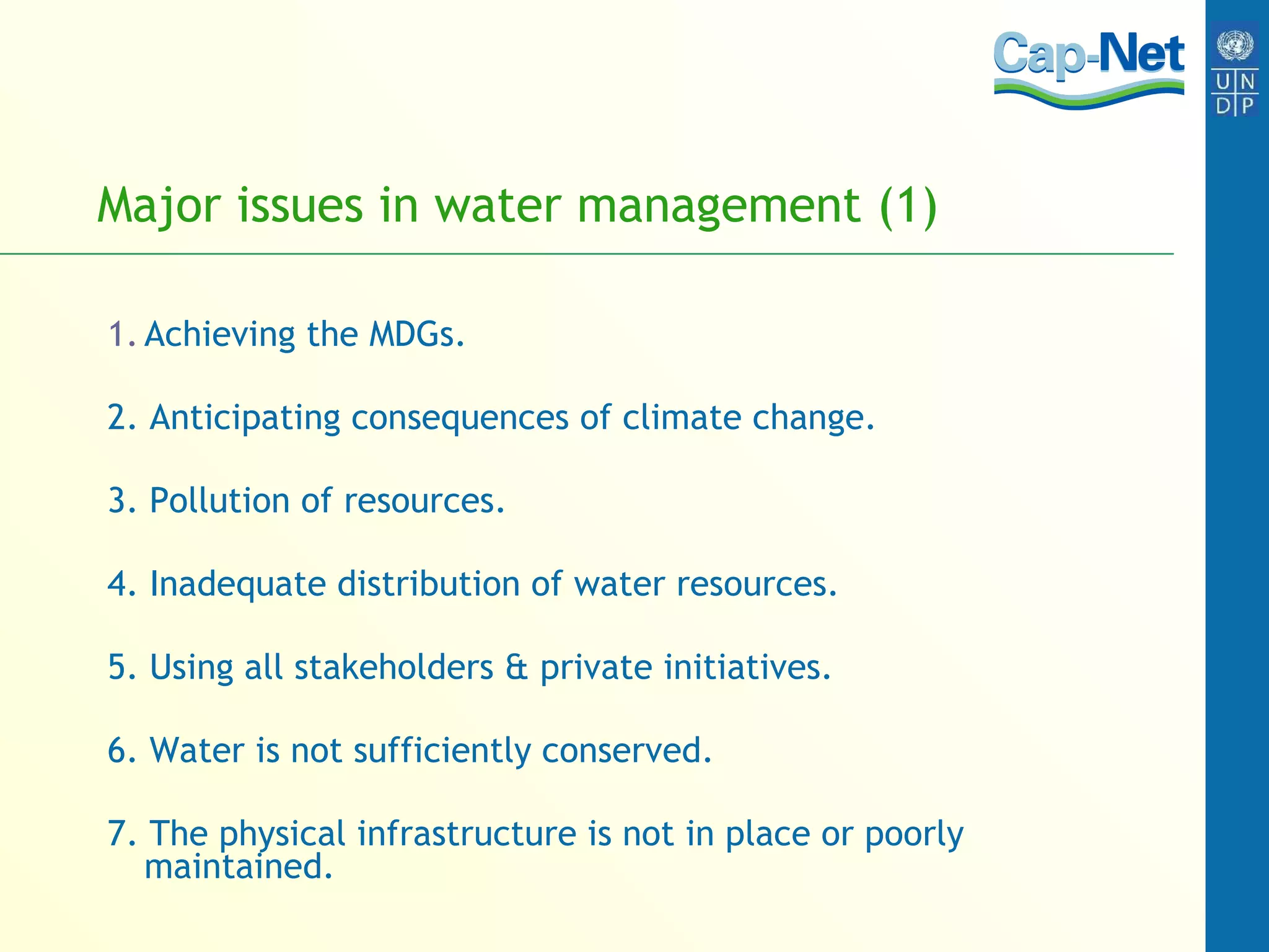 Major issues in water management (1) Achieving the MDGs. 2. Anticipating consequences of climate change. 3. Pollution of resources. 4. Inadequate distribution of water resources. 5. Using all stakeholders & private initiatives. 6. Water is not sufficiently conserved. 7. The physical infrastructure is not in place or poorly maintained. 