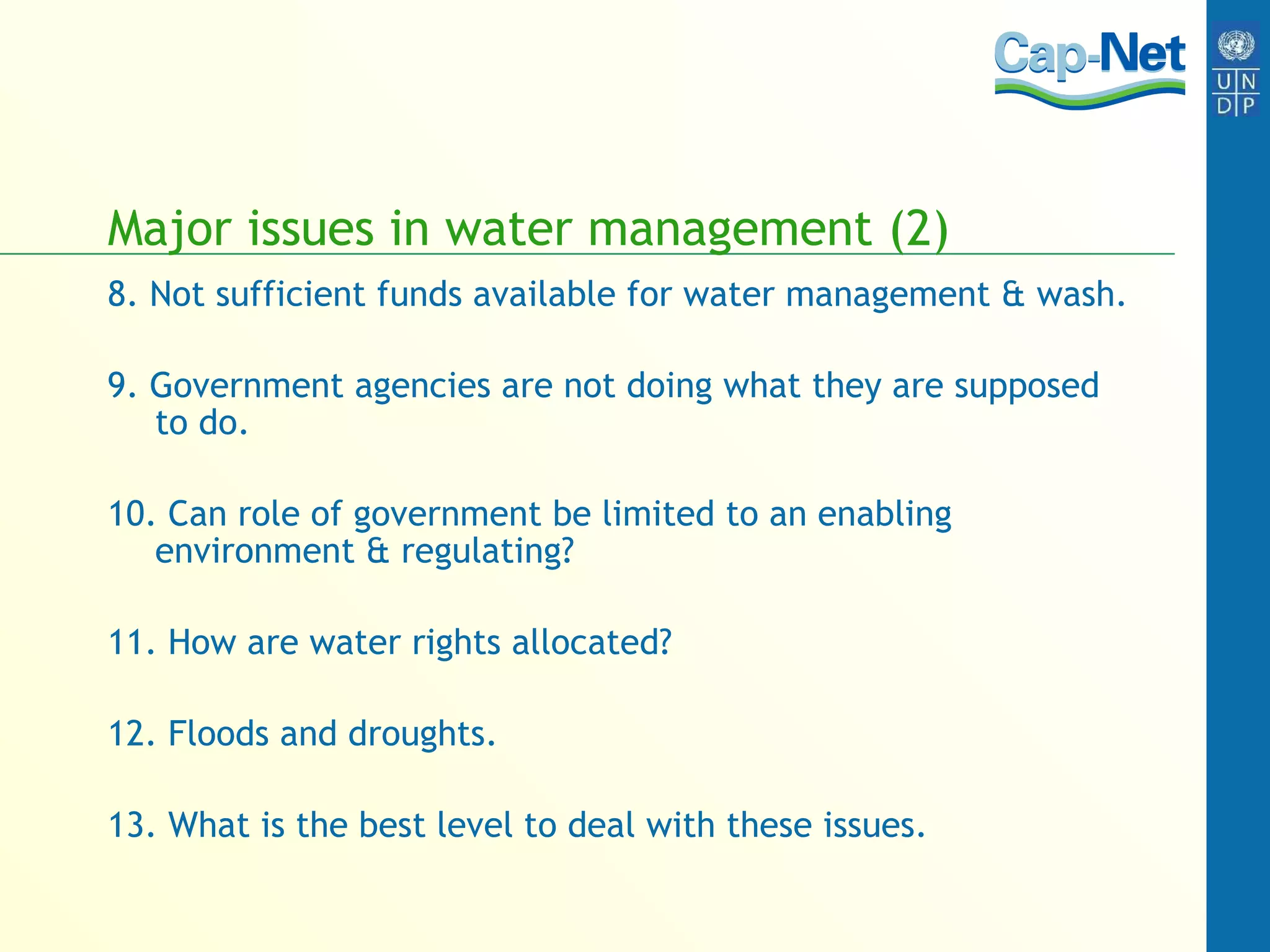 Major issues in water management (2) 8. Not sufficient funds available for water management & wash. 9. Government agencies are not doing what they are supposed to do. 10. Can role of government be limited to an enabling environment & regulating? 11. How are water rights allocated? 12. Floods and droughts. 13. What is the best level to deal with these issues. 