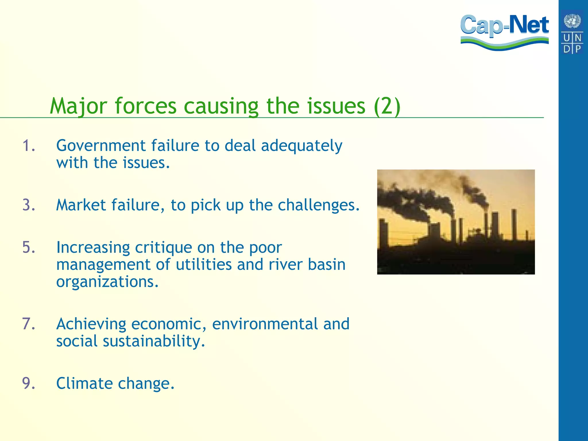 Major forces causing the issues (2) Government failure to deal adequately with the issues. Market failure, to pick up the challenges. Increasing critique on the poor management of utilities and river basin organizations. Achieving economic, environmental and social sustainability. Climate change. 