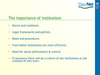 The importance of institutions Norms and traditions. Legal frameworks and policies. Rules and procedures. From below institutions are more effective. Need for social enforcement & control. If necessary there will be a reform of the institutions or the creation of new ones. 