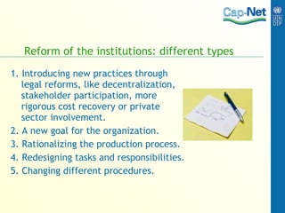 Reform of the institutions: different types 1. Introducing new practices through legal reforms, like decentralization, stakeholder participation, more rigorous cost recovery or private sector involvement. 2. A new goal for the organization. 3. Rationalizing the production process. 4. Redesigning tasks and responsibilities. 5. Changing different procedures. 