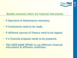 Besides economic there are financial instruments If Operation & Maintenance necessary. If investments need to be made. If different sources of finance need to be tapped. If a financial proposal needs to be prepared. YOU NEED BANK SPEAK! to use different financial instruments & different conditions. 