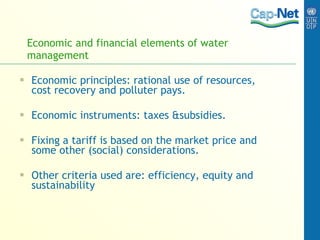 Economic and financial elements of water management Economic principles: rational use of resources, cost recovery and polluter pays. Economic instruments: taxes &subsidies. Fixing a tariff is based on the market price and some other (social) considerations. Other criteria used are: efficiency, equity and sustainability 