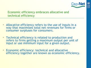 Economic efficiency embraces allocative and technical efficiency Allocative efficiency  refers to the use of inputs in a way that maximizes total net revenues for firms or consumer surpluses for consumers. Technical efficiency is related to production and refers to firms getting a maximum output per unit of input or use minimum input for a given output. Economic efficiency: technical and allocative efficiency together are known as economic efficiency. 
