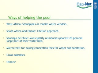 Ways of helping the poor West Africa: Standpipes or mobile water vendors. South Africa and Ghana: Lifeline approach. Santiago de Chile: Municipality reimburses poorest 20 percent large part of their water bills. Microcredit for paying connection fees for water and sanitation. Cross-subsidies Others? 