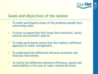 Goals and objectives of the session To make participants aware of the problems people face concerning water. To learn to appreciate that issues have technical, social, cultural and economic aspects. To make participants aware that this implies a different approach to water management. To understand the difference between economic and financial instruments. To clarify the difference between efficiency, equity and sustainability in the case of water related decisions. 