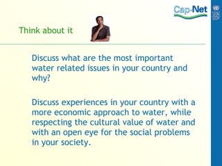 Think about it Discuss what are the most important water related issues in your country and why? Discuss experiences in your country with a more economic approach to water, while respecting the cultural value of water and with an open eye for the social problems in your society. 
