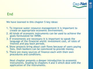 End We have learned in this chapter 5 key ideas: 1. To improve water resource management it is important to create an appropriate economic environment. 2. All kinds of economic instruments can be used to achieve the goals formulated for IWRM. 3. If investments are necessary it is important to speak the language of the financial world: investment cost, of rates of interest and pay back periods. 4. Show projects bring about cash flows because of users paying fees, then bankers can be convinced to provide money. 5. There are many sources of finance each with their own procedures and conditions. Next chapter presents a deeper introduction to economic instruments, leading to chapters 4 and 5 which deal with the application of the instruments.  
