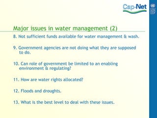 Major issues in water management (2) 8. Not sufficient funds available for water management & wash. 9. Government agencies are not doing what they are supposed to do. 10. Can role of government be limited to an enabling environment & regulating? 11. How are water rights allocated? 12. Floods and droughts. 13. What is the best level to deal with these issues. 