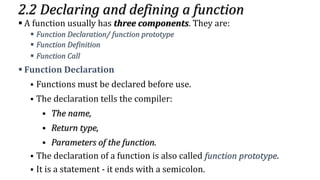2.2 Declaring and defining a function
▪ A function usually has three components. They are:
▪ Function Declaration/ function prototype
▪ Function Definition
▪ Function Call
▪ Function Declaration
▪ Functions must be declared before use.
▪ The declaration tells the compiler:
▪ The name,
▪ Return type,
▪ Parameters of the function.
▪ The declaration of a function is also called function prototype.
▪ It is a statement - it ends with a semicolon.
 