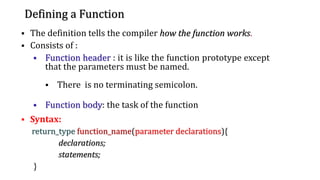 Defining a Function
▪ The definition tells the compiler how the function works.
▪ Consists of :
▪ Function header : it is like the function prototype except
that the parameters must be named.
▪ There is no terminating semicolon.
▪ Function body: the task of the function
▪ Syntax:
return_type function_name(parameter declarations){
declarations;
statements;
}
13
 
