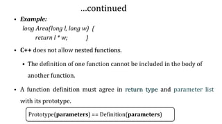…continued
▪ Example:
long Area(long l, long w) {
return l * w; }
▪ C++ does not allow nested functions.
▪ The definition of one function cannot be included in the body of
another function.
▪ A function definition must agree in return type and parameter list
with its prototype.
Prototype(parameters) == Definition(parameters)
14
 