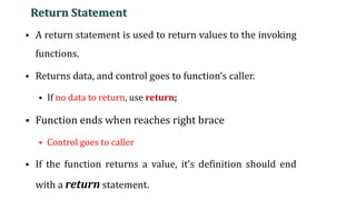 Return Statement
▪ A return statement is used to return values to the invoking
functions.
▪ Returns data, and control goes to function’s caller.
▪ If no data to return, use return;
▪ Function ends when reaches right brace
▪ Control goes to caller
▪ If the function returns a value, it’s definition should end
with a return statement.
15
 