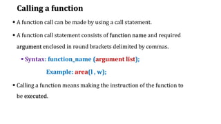Calling a function
▪ A function call can be made by using a call statement.
▪ A function call statement consists of function name and required
argument enclosed in round brackets delimited by commas.
▪ Syntax: function_name (argument list);
Example: area(l , w);
▪ Calling a function means making the instruction of the function to
be executed.
 