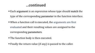 …continue…continued…continued
▪ Each argument is an expression whose type should match the
type of the corresponding parameter in the function interface.
▪ When a function call is executed, the arguments are first
evaluated and their resulting values are assigned to the
corresponding parameters.
▪ The function body is then executed.
▪ Finally the return value (if any) is passed to the caller.
 