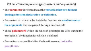 2.3 Function components (parameters and arguments)
• The parameter is referred to as the variables that are defined
during a function declaration or definition.
• Parameters act as variables inside the function are used to receive
the arguments that are passed during a function call.
• These parameters within the function prototype are used during the
execution of the function for which it is defined.
• Parameters are specified after the function name, inside the
parentheses.
 