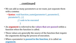 …continued…continued…continued
• We can add as many parameters as we want, just separate them
with a comma:
• Syntax: void function_name(parameter1, parameter2,
parameter3,…) {
// code to be executed
}
• An argument is referred to the values that are passed within a
function when the function is called.
• These values are generally the source of the function that require
the arguments during the process of execution.
• When a parameter is passed to the function, it is called an
argument.
 