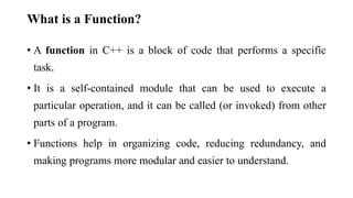 What is a Function?
• A function in C++ is a block of code that performs a specific
task.
• It is a self-contained module that can be used to execute a
particular operation, and it can be called (or invoked) from other
parts of a program.
• Functions help in organizing code, reducing redundancy, and
making programs more modular and easier to understand.
 
