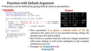 Function with Default Argument
▪ Functions can be defined by giving default value to parameters.
▪ Example: Output
• Here parameter b is given a default value of 50. So,
whenever the value of b is not provided during calling, the
default value of b will be taken.
• But If there is another function with one integer parameter
with name display, it will create ambiguity to the compiler
and throws an error.
• Example: int display(int n1);
display(30);
 