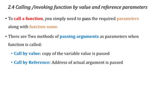 2.4 Calling /invoking function by value and reference parameters
• To call a function, you simply need to pass the required parameters
along with function name.
• There are Two methods of passing arguments as parameters when
function is called:
• Call by value: copy of the variable value is passed
• Call by Reference: Address of actual argument is passed
 