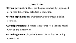 …continued
▪ Formal parameters: These are those parameters that are passed
during the declaration/ definition of a function.
▪ Formal arguments: the arguments we use during a function
definition.
▪ Actual parameters: These are those parameters that are passed
while calling the function.
▪ Actual arguments : Arguments passed to the function during
function call
 