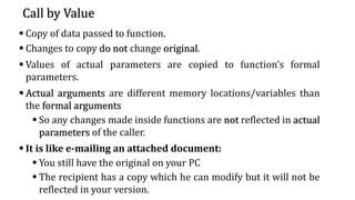 Call by Value
▪ Copy of data passed to function.
▪ Changes to copy do not change original.
▪ Values of actual parameters are copied to function’s formal
parameters.
▪ Actual arguments are different memory locations/variables than
the formal arguments
▪ So any changes made inside functions are not reflected in actual
parameters of the caller.
▪ It is like e-mailing an attached document:
▪ You still have the original on your PC
▪ The recipient has a copy which he can modify but it will not be
reflected in your version.
 