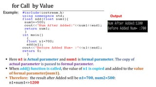 for Call by Value
Example:
Output
▪ Here n1 is Actual parameter and num1 is formal parameter. The copy of
actual parameter is passed to formal parameter.
▪ When add() function is called, the value of n1 is copied and added to the value
of formal parameter(num1).
▪ Therefore: the result after Added will be n1=700, num2=500:
n1+num1=>1200
 