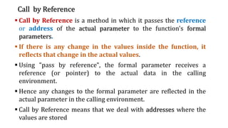 Call by Reference
▪ Call by Reference is a method in which it passes the reference
or address of the actual parameter to the function's formal
parameters.
▪ If there is any change in the values inside the function, it
reflects that change in the actual values.
▪ Using "pass by reference", the formal parameter receives a
reference (or pointer) to the actual data in the calling
environment.
▪ Hence any changes to the formal parameter are reflected in the
actual parameter in the calling environment.
▪ Call by Reference means that we deal with addresses where the
values are stored
 